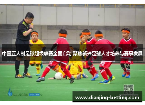 中国五人制足球超级联赛全面启动 聚焦新兴足球人才培养与赛事发展